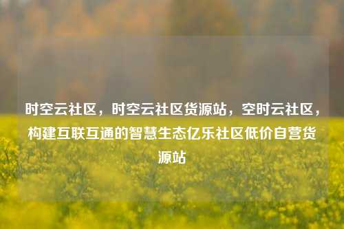 时空云社区，时空云社区货源站	，空时云社区，构建互联互通的智慧生态亿乐社区低价自营货源站  第1张