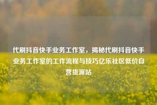 代刷抖音快手业务工作室，揭秘代刷抖音快手业务工作室的工作流程与技巧亿乐社区低价自营货源站