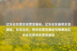 亿乐社区低价自营货源站，亿乐社区最低价货源站，亿乐社区，低价自营货源站引领潮流亿乐社区低价自营货源站