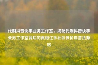 代刷抖音快手业务工作室，揭秘代刷抖音快手业务工作室背后的真相亿乐社区低价自营货源站