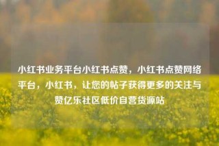 小红书业务平台小红书点赞，小红书点赞网络平台，小红书，让您的帖子获得更多的关注与赞亿乐社区低价自营货源站