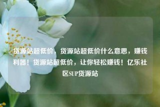 货源站超低价，货源站超低价什么意思，赚钱利器！货源站超低价，让你轻松赚钱！亿乐社区SUP货源站