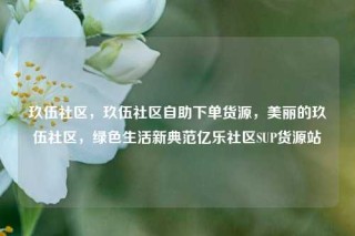 玖伍社区，玖伍社区自助下单货源，美丽的玖伍社区，绿色生活新典范亿乐社区SUP货源站