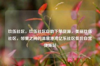 玖伍社区，玖伍社区自助下单货源，美丽玖伍社区，邻里之间的温馨港湾亿乐社区低价自营货源站