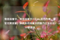 电信流量卡，电信流量卡19元200g官方办理，享受无限流量！探索电信流量卡的魅力亿乐社区SUP货源站