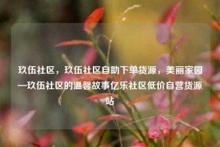 玖伍社区，玖伍社区自助下单货源，美丽家园—玖伍社区的温馨故事亿乐社区低价自营货源站