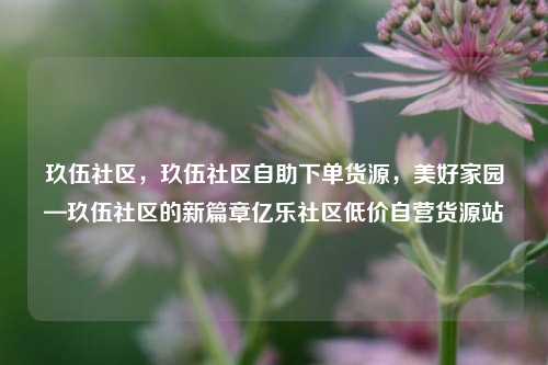 玖伍社区，玖伍社区自助下单货源，美好家园—玖伍社区的新篇章亿乐社区低价自营货源站  第1张