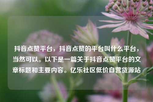 抖音点赞平台，抖音点赞的平台叫什么平台，当然可以。以下是一篇关于抖音点赞平台的文章标题和主要内容	。亿乐社区低价自营货源站  第1张