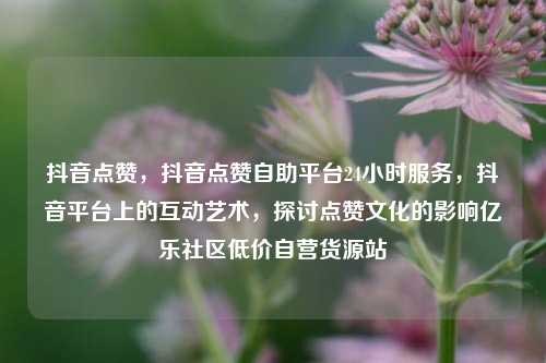 抖音点赞	，抖音点赞自助平台24小时服务，抖音平台上的互动艺术，探讨点赞文化的影响亿乐社区低价自营货源站  第1张