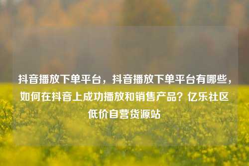 抖音播放下单平台，抖音播放下单平台有哪些，如何在抖音上成功播放和销售产品？亿乐社区低价自营货源站  第1张