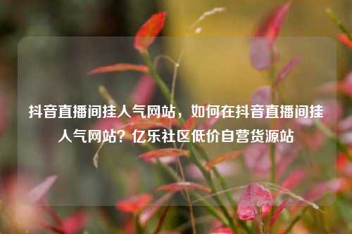 抖音直播间挂人气网站，如何在抖音直播间挂人气网站？亿乐社区低价自营货源站  第1张