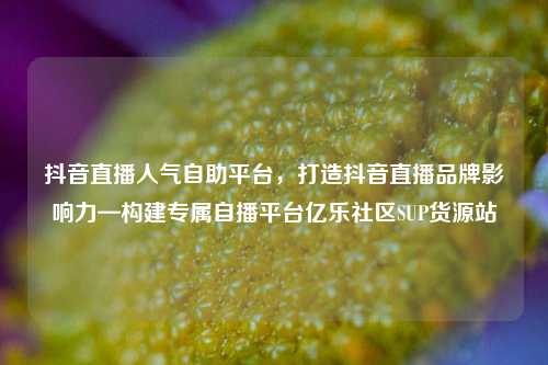 抖音直播人气自助平台，打造抖音直播品牌影响力—构建专属自播平台亿乐社区SUP货源站  第1张