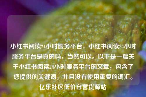 小红书阅读24小时服务平台	，小红书阅读24小时服务平台是真的吗，当然可以。以下是一篇关于小红书阅读24小时服务平台的文章，包含了您提供的关键词	，并且没有使用重复的词汇	。亿乐社区低价自营货源站  第1张